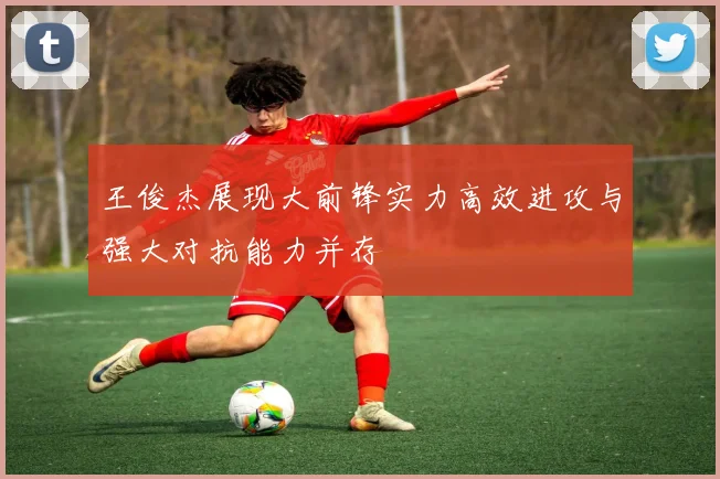 王俊杰展现大前锋实力高效进攻与强大对抗能力并存