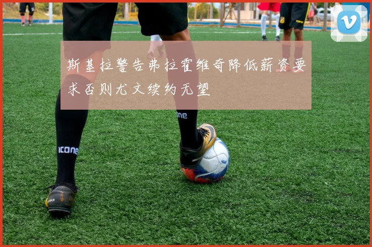 斯基拉警告弗拉霍维奇降低薪资要求否则尤文续约无望