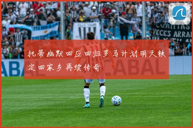 托蒂幽默回应回归罗马计划明天铁定回家乡再续传奇