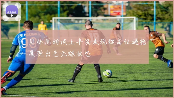 贝林厄姆谈上半场表现称高位逼抢展现出色无球状态