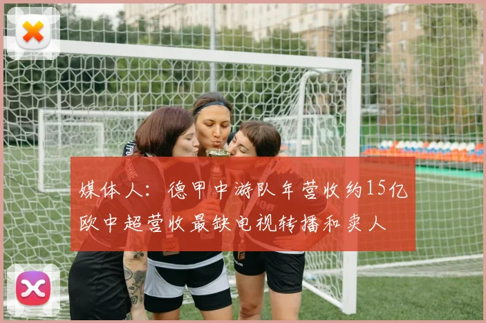 媒体人：德甲中游队年营收约15亿欧中超营收最缺电视转播和卖人