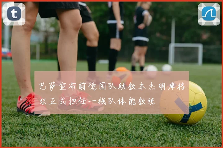 巴萨宣布前德国队助教本杰明库格尔正式担任一线队体能教练