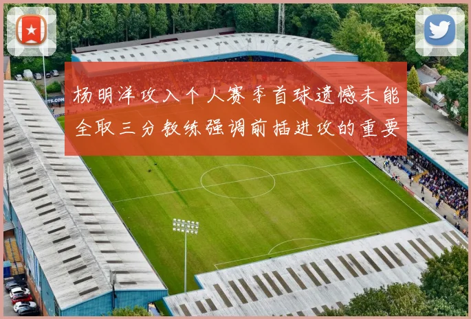 杨明洋攻入个人赛季首球遗憾未能全取三分教练强调前插进攻的重要性