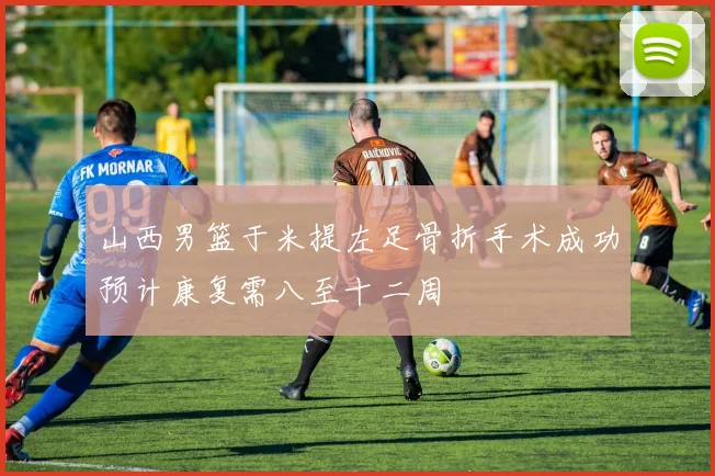 山西男篮于米提左足骨折手术成功预计康复需八至十二周