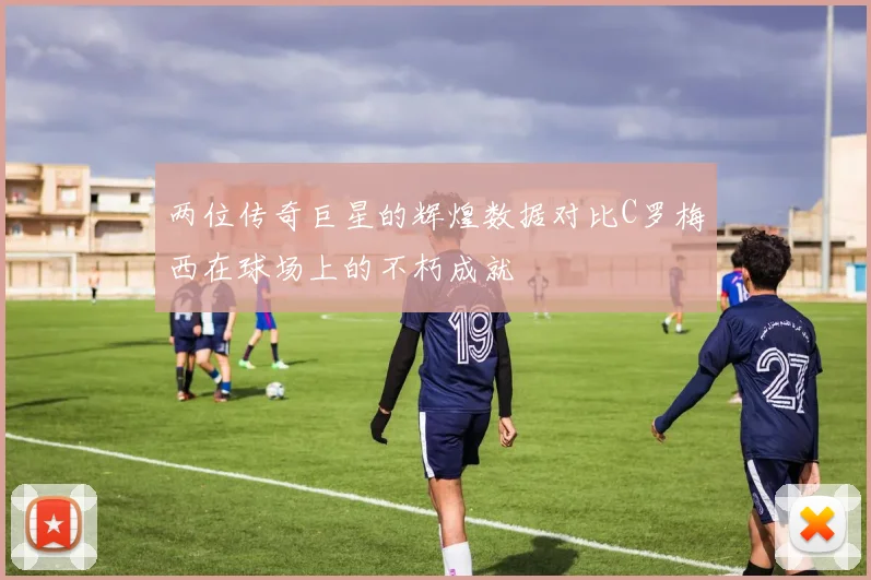 两位传奇巨星的辉煌数据对比C罗梅西在球场上的不朽成就