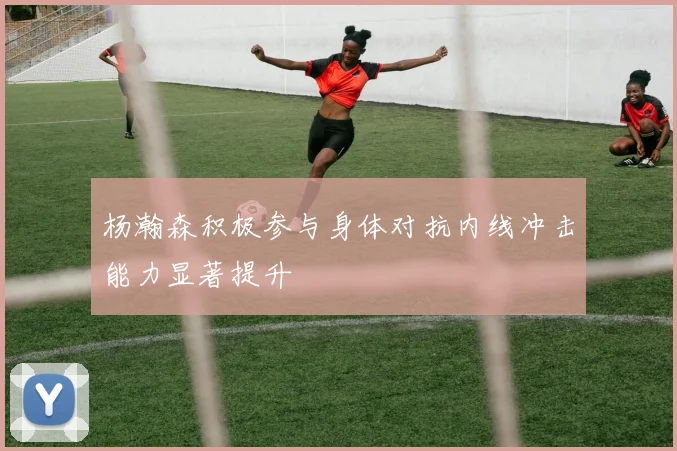 杨瀚森积极参与身体对抗内线冲击能力显著提升