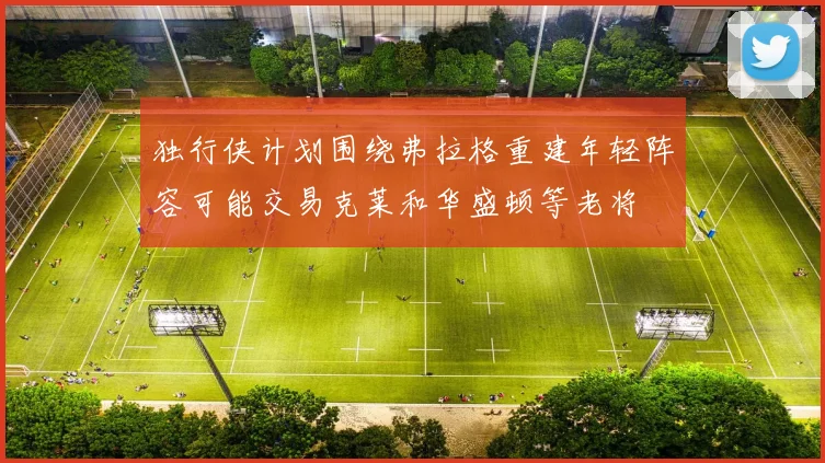 独行侠计划围绕弗拉格重建年轻阵容可能交易克莱和华盛顿等老将