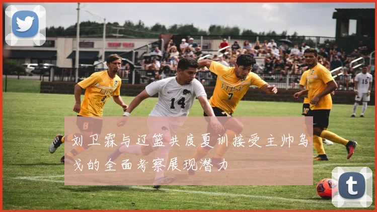 刘卫霖与辽篮共度夏训接受主帅乌戈的全面考察展现潜力