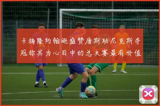卡梅隆约翰逊盛赞唐斯助尼克斯夺冠称其为心目中的总决赛最有价值球员