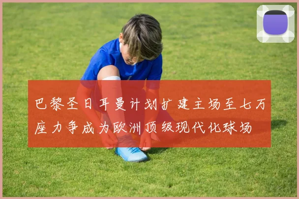 巴黎圣日耳曼计划扩建主场至七万座力争成为欧洲顶级现代化球场