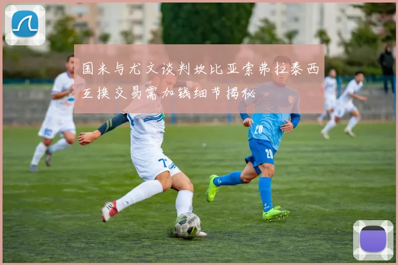 国米与尤文谈判坎比亚索弗拉泰西互换交易需加钱细节揭秘